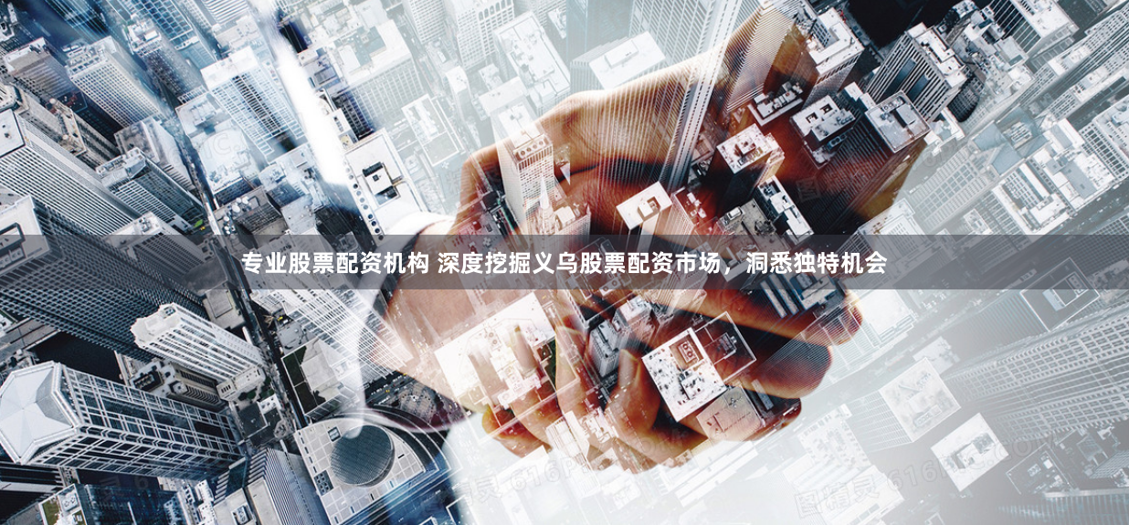 专业股票配资机构 深度挖掘义乌股票配资市场，洞悉独特机会