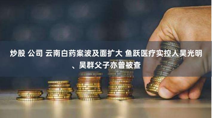 炒股 公司 云南白药案波及面扩大 鱼跃医疗实控人吴光明、吴群父子亦曾被查