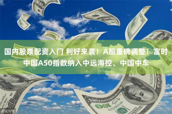 国内股票配资入门 利好来袭！A股重磅调整！富时中国A50指数纳入中远海控、中国中车