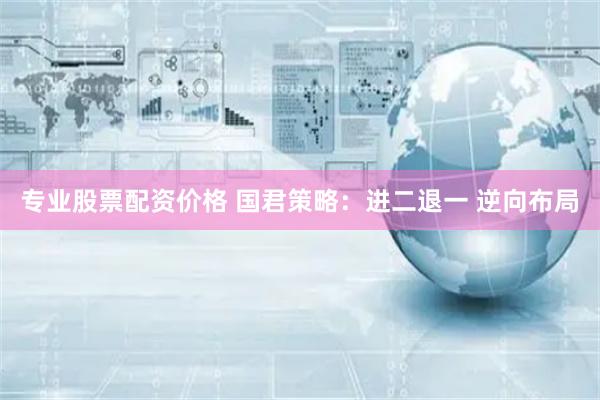 专业股票配资价格 国君策略：进二退一 逆向布局